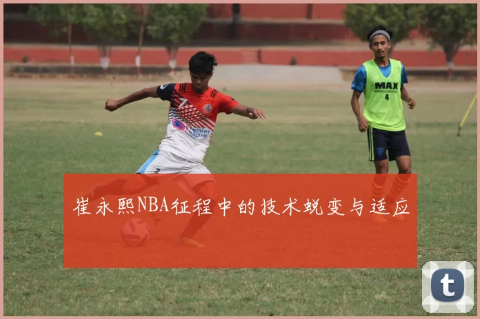 崔永熙NBA征程中的技术蜕变与适应
