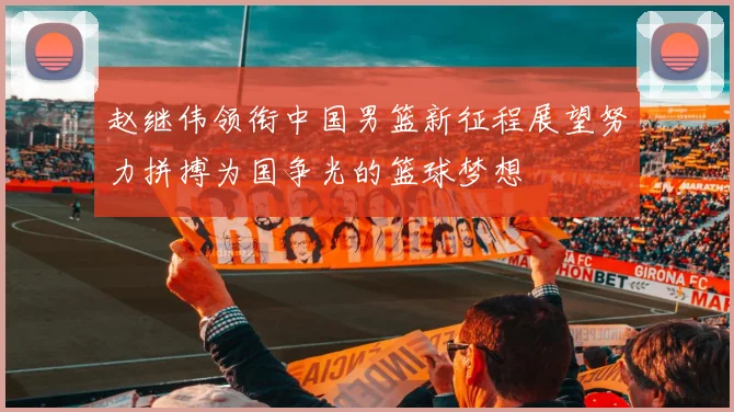 赵继伟领衔中国男篮新征程展望努力拼搏为国争光的篮球梦想