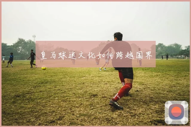 皇马球迷文化如何跨越国界