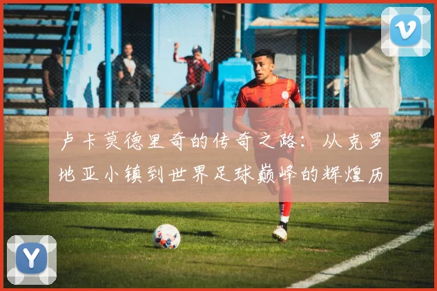 卢卡莫德里奇的传奇之路：从克罗地亚小镇到世界足球巅峰的辉煌历程