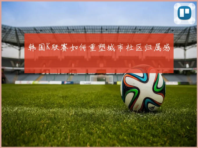 韩国K联赛如何重塑城市社区归属感