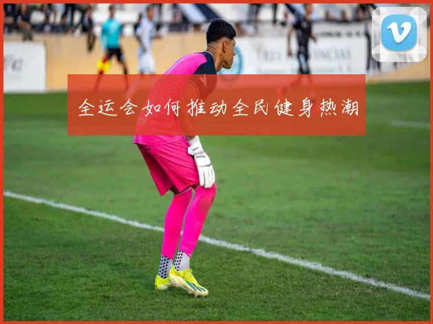 全运会如何推动全民健身热潮